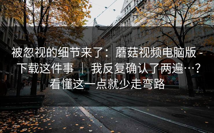 被忽视的细节来了：蘑菇视频电脑版 - 下载这件事 ｜ 我反复确认了两遍…？看懂这一点就少走弯路  第1张