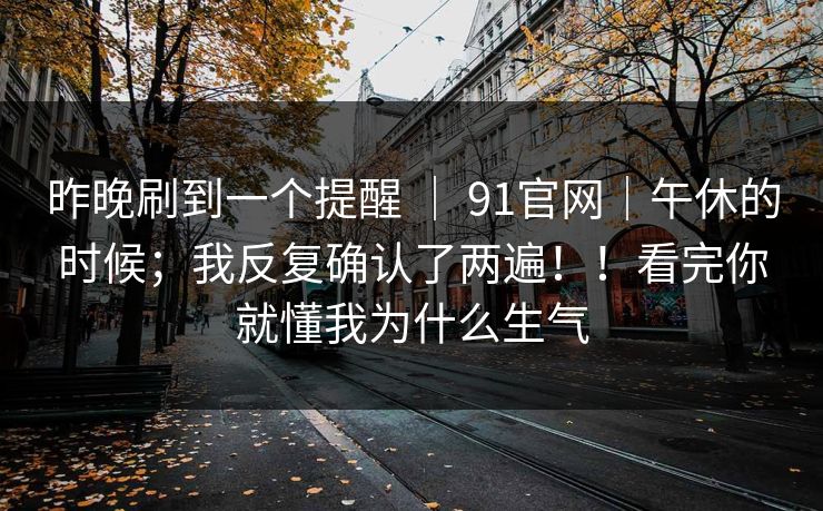 昨晚刷到一个提醒 ｜ 91官网｜午休的时候；我反复确认了两遍！！看完你就懂我为什么生气  第1张