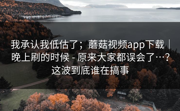 我承认我低估了；蘑菇视频app下载｜晚上刷的时候 - 原来大家都误会了…？这波到底谁在搞事  第1张