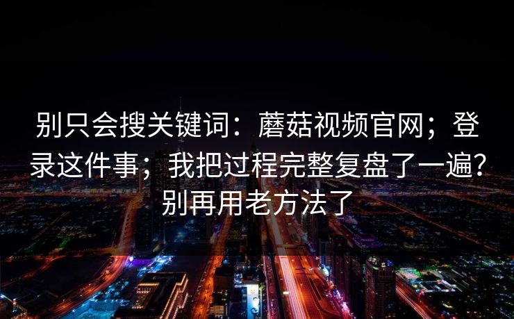 别只会搜关键词：蘑菇视频官网；登录这件事；我把过程完整复盘了一遍？别再用老方法了  第1张