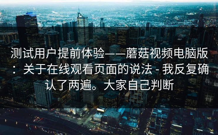 测试用户提前体验——蘑菇视频电脑版:关于在线观看页面的说法 - 我反复确认了两遍。大家自己判断 第1张 测试用户提前体验——蘑菇视频电脑版:关于在线观看页面的说法 - 我反复确认了两遍。大家自己判断 第1张