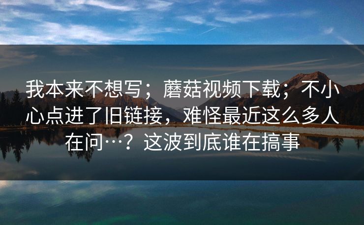 我本来不想写；蘑菇视频下载；不小心点进了旧链接，难怪最近这么多人在问…？这波到底谁在搞事  第1张