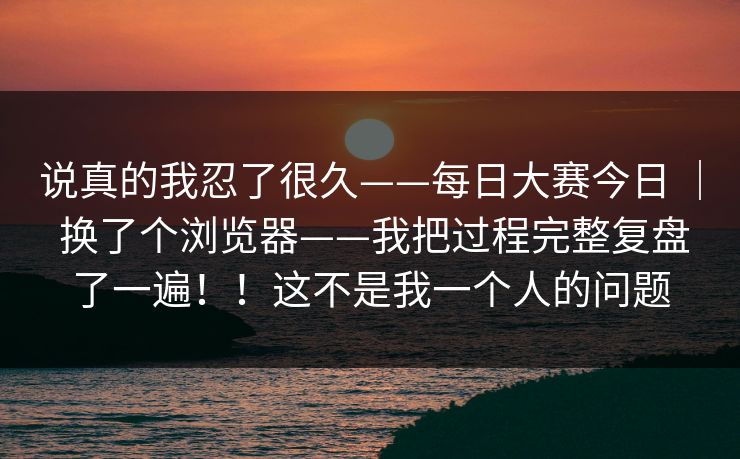 说真的我忍了很久——每日大赛今日 | 换了个浏览器——我把过程完整复盘了一遍!!这不是我一个人的问题 第1张 说真的我忍了很久——每日大赛今日 | 换了个浏览器——我把过程完整复盘了一遍!!这不是我一个人的问题 第1张