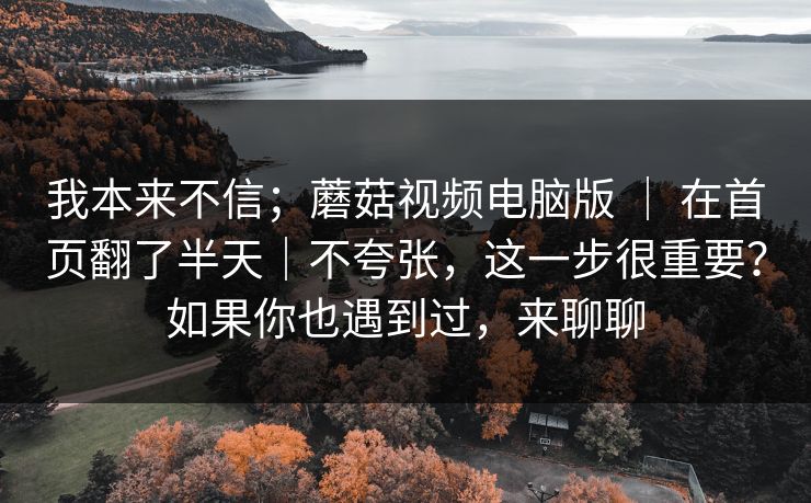 我本来不信;蘑菇视频电脑版 | 在首页翻了半天|不夸张,这一步很重要?如果你也遇到过,来聊聊 第1张 我本来不信;蘑菇视频电脑版 | 在首页翻了半天|不夸张,这一步很重要?如果你也遇到过,来聊聊 第1张