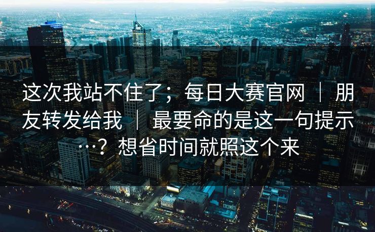 这次我站不住了;每日大赛官网 | 朋友转发给我 最要命的是这一句提示…?想省时间就照这个来 第1张 这次我站不住了;每日大赛官网 | 朋友转发给我 最要命的是这一句提示…?想省时间就照这个来 第1张