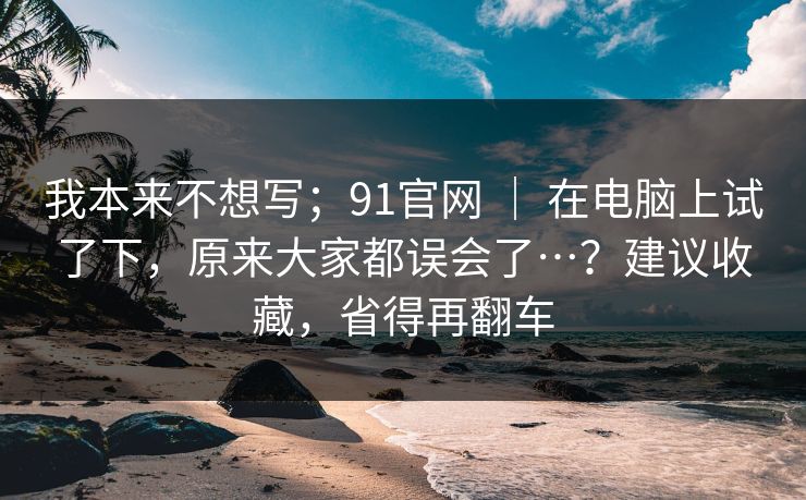 我本来不想写；91官网 ｜ 在电脑上试了下，原来大家都误会了…？建议收藏，省得再翻车  第1张