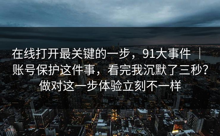 在线打开最关键的一步,91大事件 | 账号保护这件事,看完我沉默了三秒?做对这一步体验立刻不一样 第1张 在线打开最关键的一步,91大事件 | 账号保护这件事,看完我沉默了三秒?做对这一步体验立刻不一样 第1张