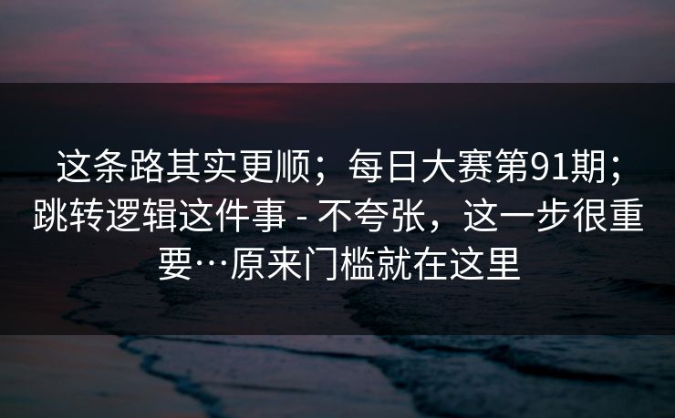 这条路其实更顺；每日大赛第91期；跳转逻辑这件事 - 不夸张，这一步很重要…原来门槛就在这里  第1张
