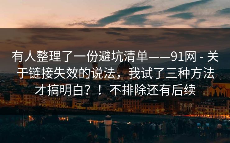 有人整理了一份避坑清单——91网 - 关于链接失效的说法，我试了三种方法才搞明白？！不排除还有后续  第1张